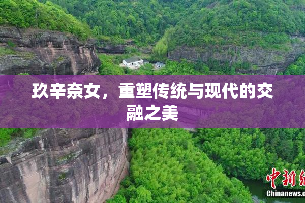 玖辛奈女，重塑传统与现代的交融之美