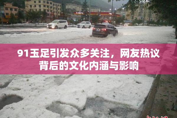 91玉足引发众多关注，网友热议背后的文化内涵与影响