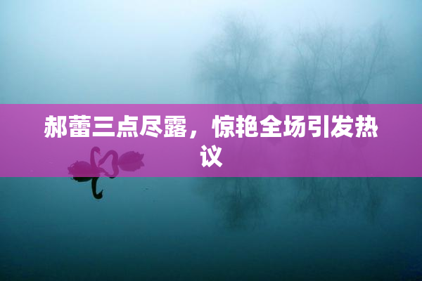 郝蕾三点尽露，惊艳全场引发热议