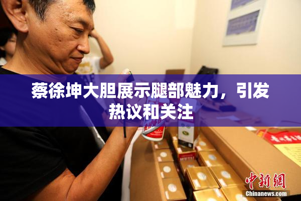 蔡徐坤大胆展示腿部魅力，引发热议和关注