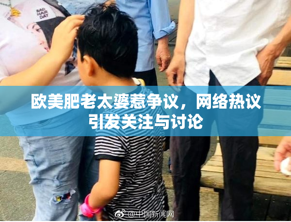 欧美肥老太婆惹争议，网络热议引发关注与讨论
