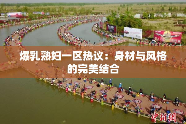 爆乳熟妇一区热议：身材与风格的完美结合