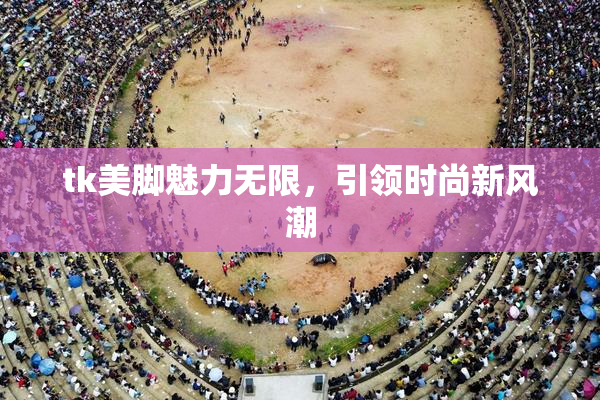 tk美脚魅力无限，引领时尚新风潮