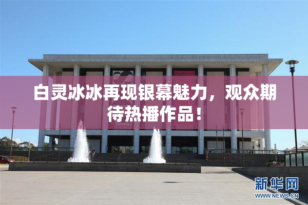 白灵冰冰再现银幕魅力，观众期待热播作品！