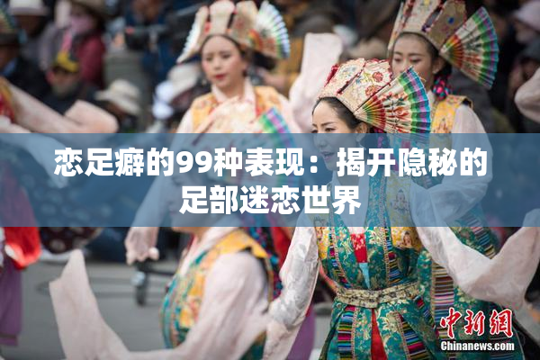 恋足癖的99种表现：揭开隐秘的足部迷恋世界