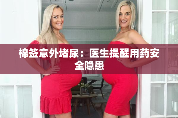 棉签意外堵尿：医生提醒用药安全隐患