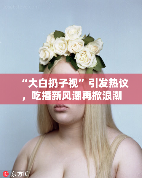 “大白扔子视”引发热议，吃播新风潮再掀浪潮