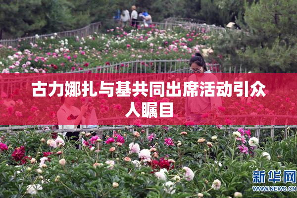 古力娜扎与基共同出席活动引众人瞩目