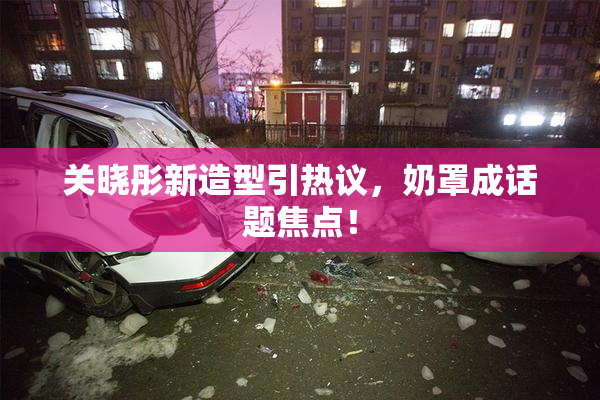 关晓彤新造型引热议，奶罩成话题焦点！
