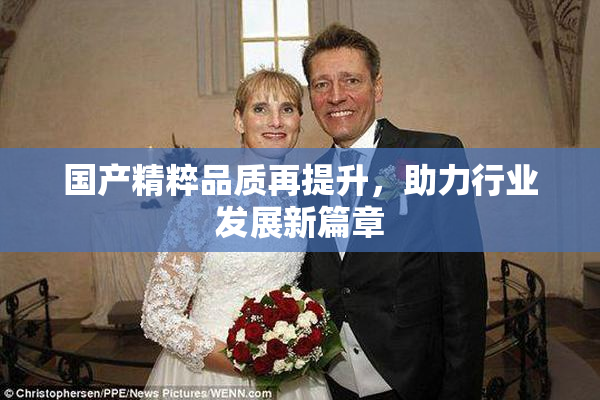 国产精粹品质再提升，助力行业发展新篇章