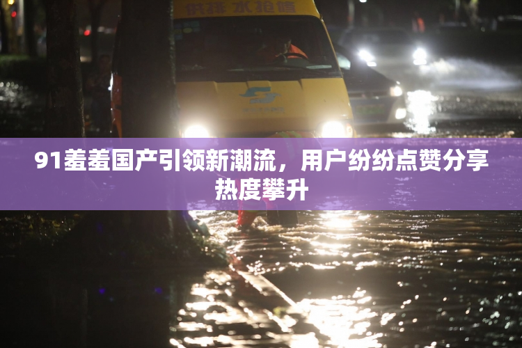 91羞羞国产引领新潮流，用户纷纷点赞分享热度攀升
