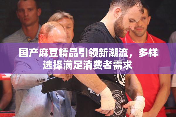 国产麻豆精品引领新潮流，多样选择满足消费者需求
