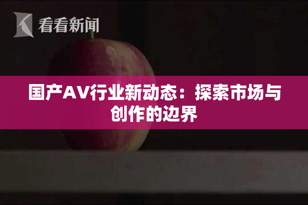 国产AV行业新动态：探索市场与创作的边界