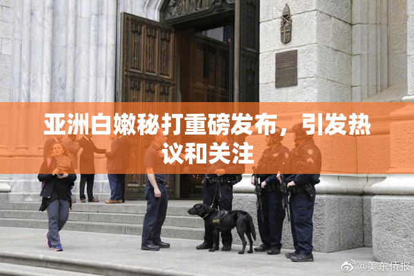 亚洲白嫩秘打重磅发布，引发热议和关注