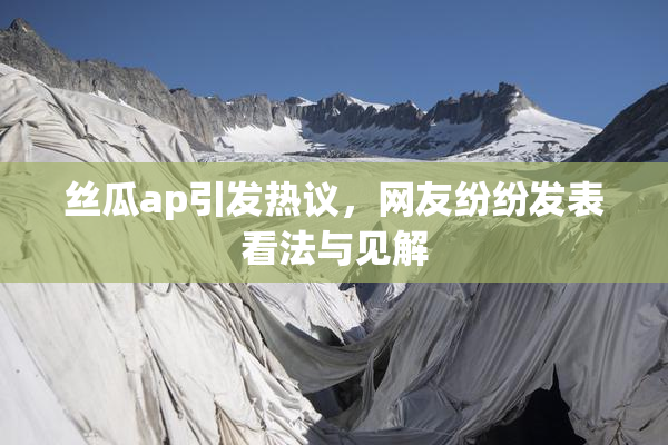 丝瓜ap引发热议，网友纷纷发表看法与见解