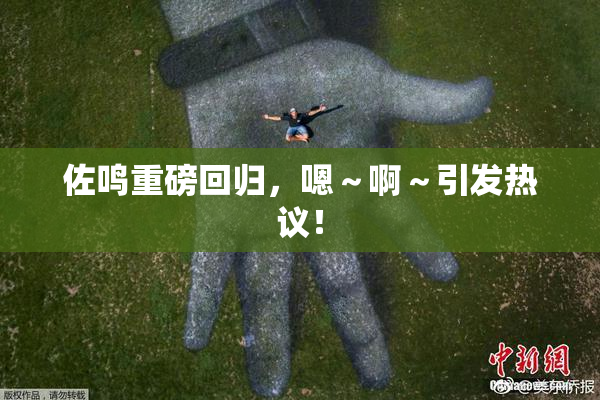 佐鸣重磅回归，嗯～啊～引发热议！