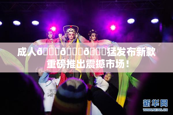 成人🍆🍑🔞猛发布新款 重磅推出震撼市场！