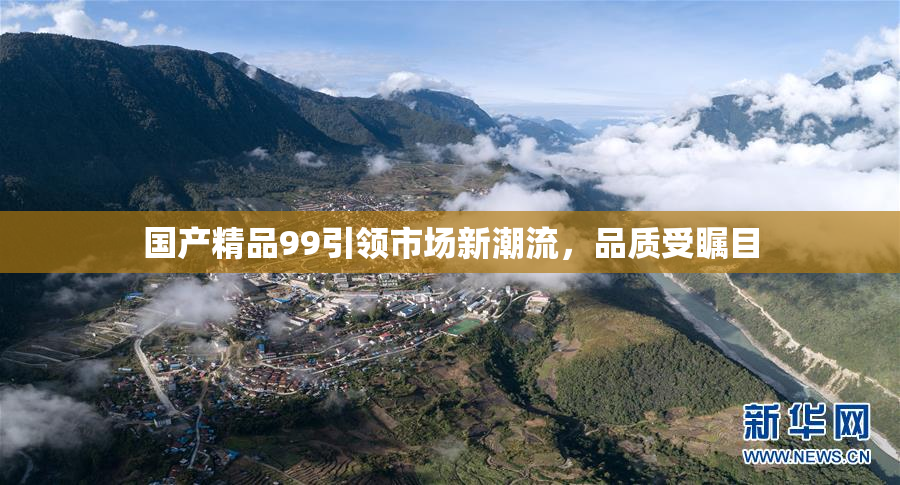 国产精品99引领市场新潮流，品质受瞩目