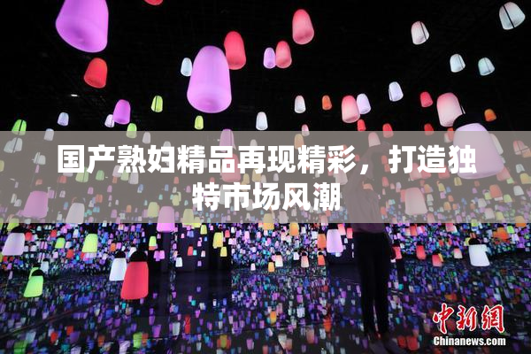 国产熟妇精品再现精彩，打造独特市场风潮