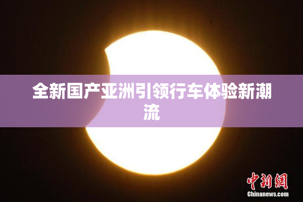 全新国产亚洲引领行车体验新潮流