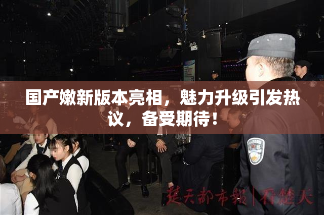 国产嫩新版本亮相，魅力升级引发热议，备受期待！
