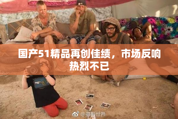 国产51精品再创佳绩，市场反响热烈不已