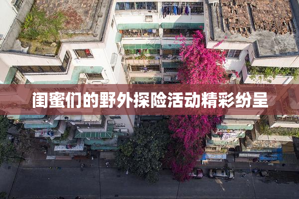 闺蜜们的野外探险活动精彩纷呈