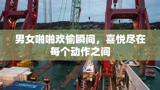 男女啪啪欢愉瞬间，喜悦尽在每个动作之间