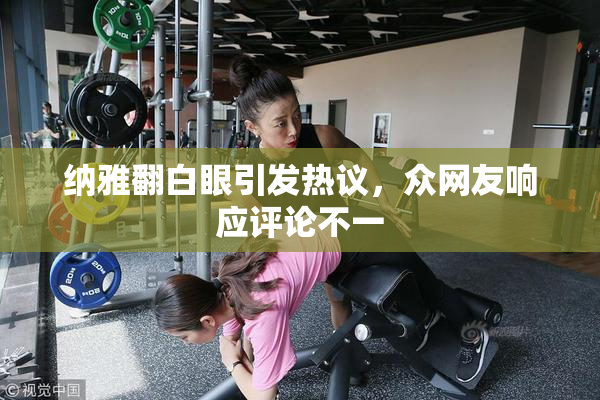 纳雅翻白眼引发热议，众网友响应评论不一
