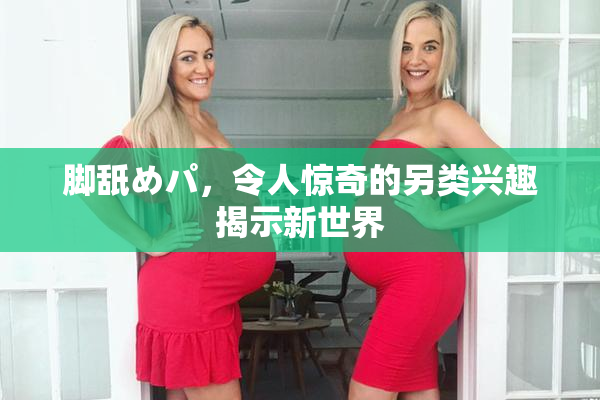 脚舐めパ，令人惊奇的另类兴趣揭示新世界