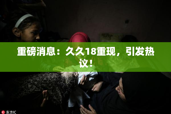 重磅消息：久久18重现，引发热议！
