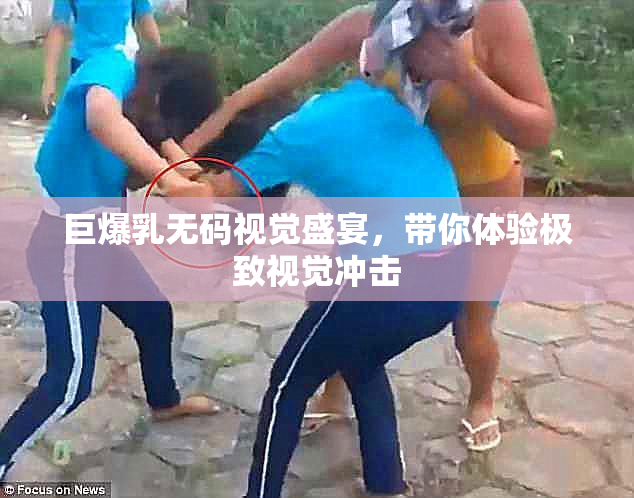 巨爆乳无码视觉盛宴，带你体验极致视觉冲击