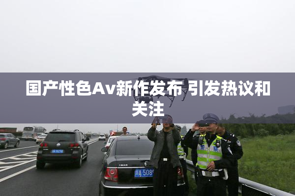 国产性色Av新作发布 引发热议和关注