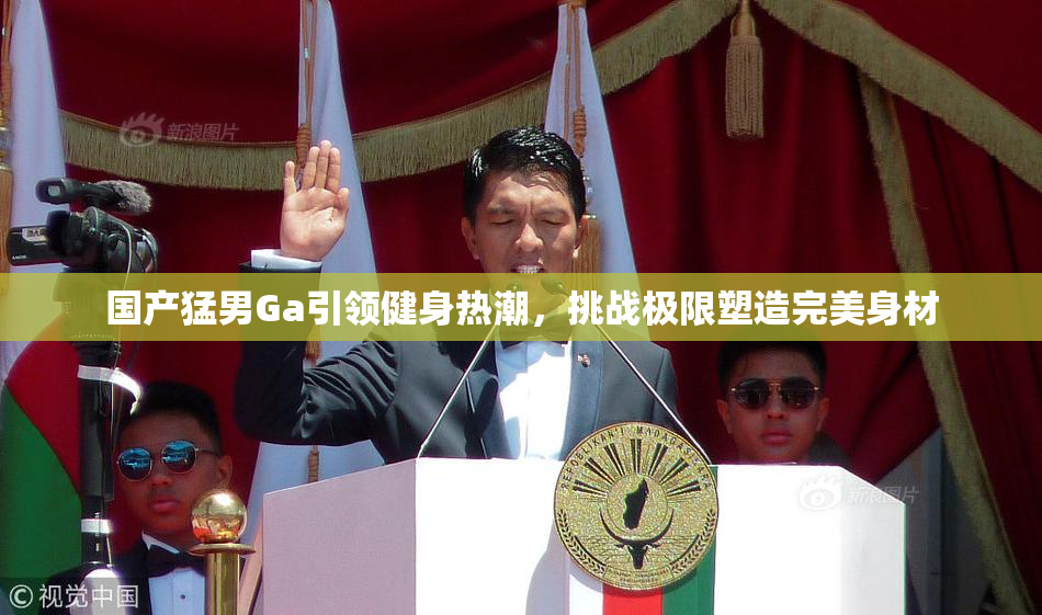 国产猛男Ga引领健身热潮，挑战极限塑造完美身材