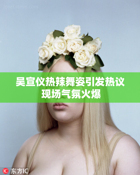 吴宣仪热辣舞姿引发热议 现场气氛火爆