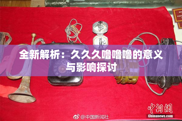 全新解析：久久久噜噜噜的意义与影响探讨