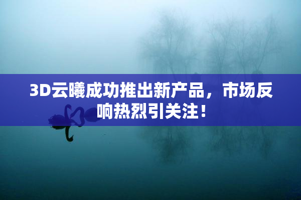 3D云曦成功推出新产品，市场反响热烈引关注！