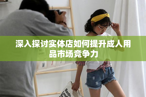 深入探讨实体店如何提升成人用品市场竞争力