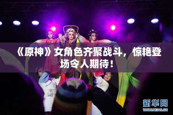 《原神》女角色齐聚战斗，惊艳登场令人期待！