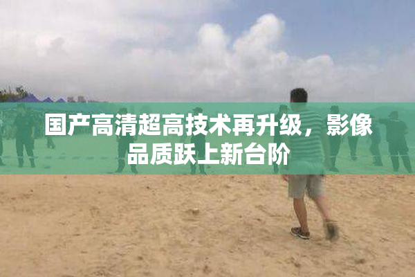 国产高清超高技术再升级，影像品质跃上新台阶