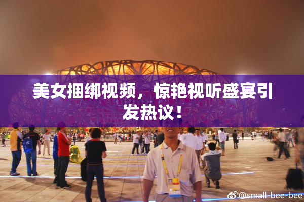 美女捆绑视频，惊艳视听盛宴引发热议！