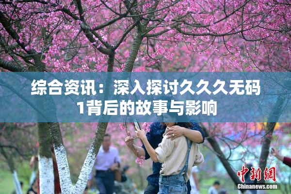 综合资讯：深入探讨久久久无码1背后的故事与影响