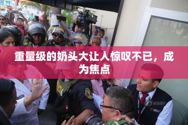 重量级的奶头大让人惊叹不已，成为焦点