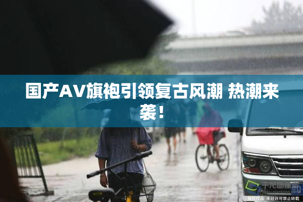 国产AV旗袍引领复古风潮 热潮来袭！