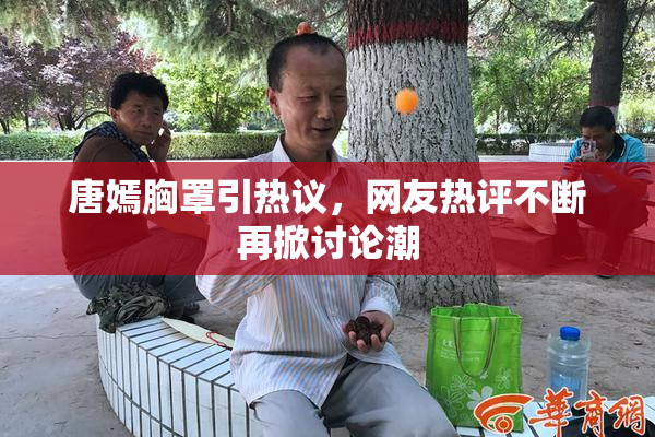 唐嫣胸罩引热议，网友热评不断再掀讨论潮
