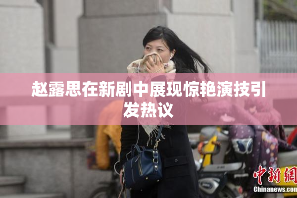 赵露思在新剧中展现惊艳演技引发热议