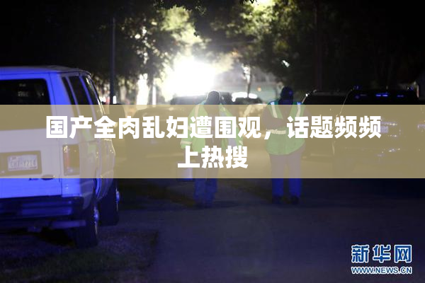 国产全肉乱妇遭围观，话题频频上热搜