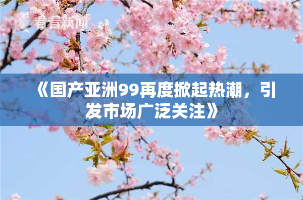 《国产亚洲99再度掀起热潮，引发市场广泛关注》