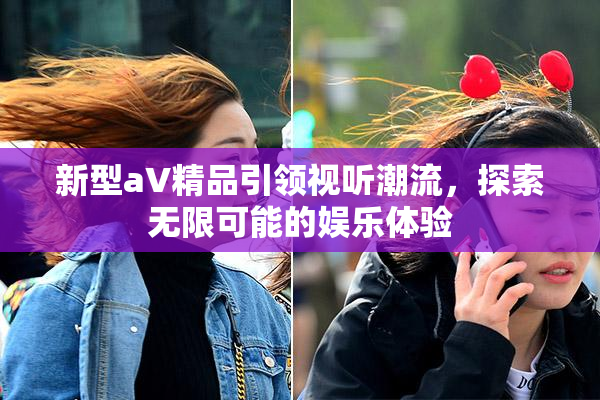 新型aV精品引领视听潮流，探索无限可能的娱乐体验