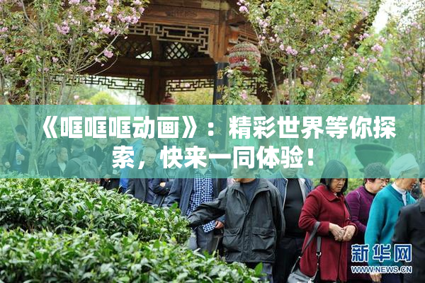 《哐哐哐动画》：精彩世界等你探索，快来一同体验！